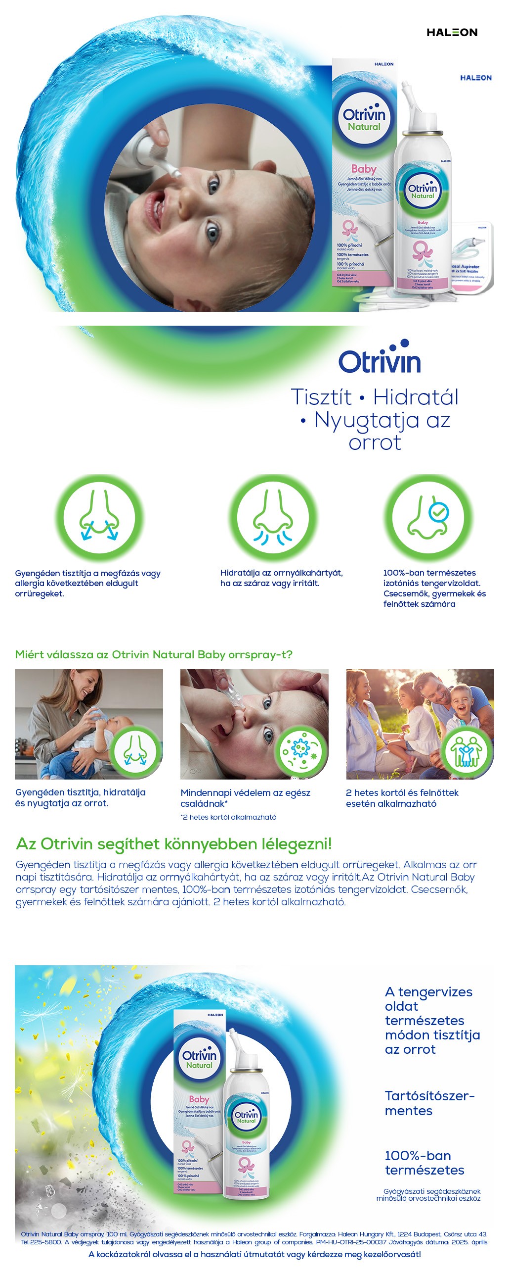 Tisztít Hidratál Nyugtatja az orrot Gyengéden tisztítja a megfázás vagy allergia következtében eldugult orrüregeket. (Please put another icon here, stuffy nose maybe if you can) Hidratálja az orrnyálkahártyát, ha az száraz vagy irritált. 100%-ban természetes izotóniás tengervízoldat. Csecsemők, gyermekek és felnőttek számára ajánlott. 2 hetes kortól alkalmazható. Miért válassza az Otrivin Natural Baby orrspray-t? Gyengéden tisztítja, hidratálja és nyugtatja az orrot. Mindennapi védelem az egész családnak* 2 hetes kortól és felnőttek esetén alkalmazható Az Otrivin segíthet könnyebben lélegezni! Gyengéden tisztítja a megfázás vagy allergia következtében eldugult orrüregeket. Alkalmas az orr napi tisztítására. Hidratálja az orrnyálkahártyát, ha az száraz vagy irritált.Az Otrivin Natural Baby orrspray egy tartósítószer mentes, 100%-ban természetes izotóniás tengervízoldat. Csecsemők, gyermekek és felnőttek számára ajánlott. 2 hetes kortól alkalmazható. A tengervizes oldat természetes módon tisztítja az orrot Tartósítószer-mentes 100%-ban természetes. Gyógyászati segédeszköznek minősülő orvostechnikai eszköz.