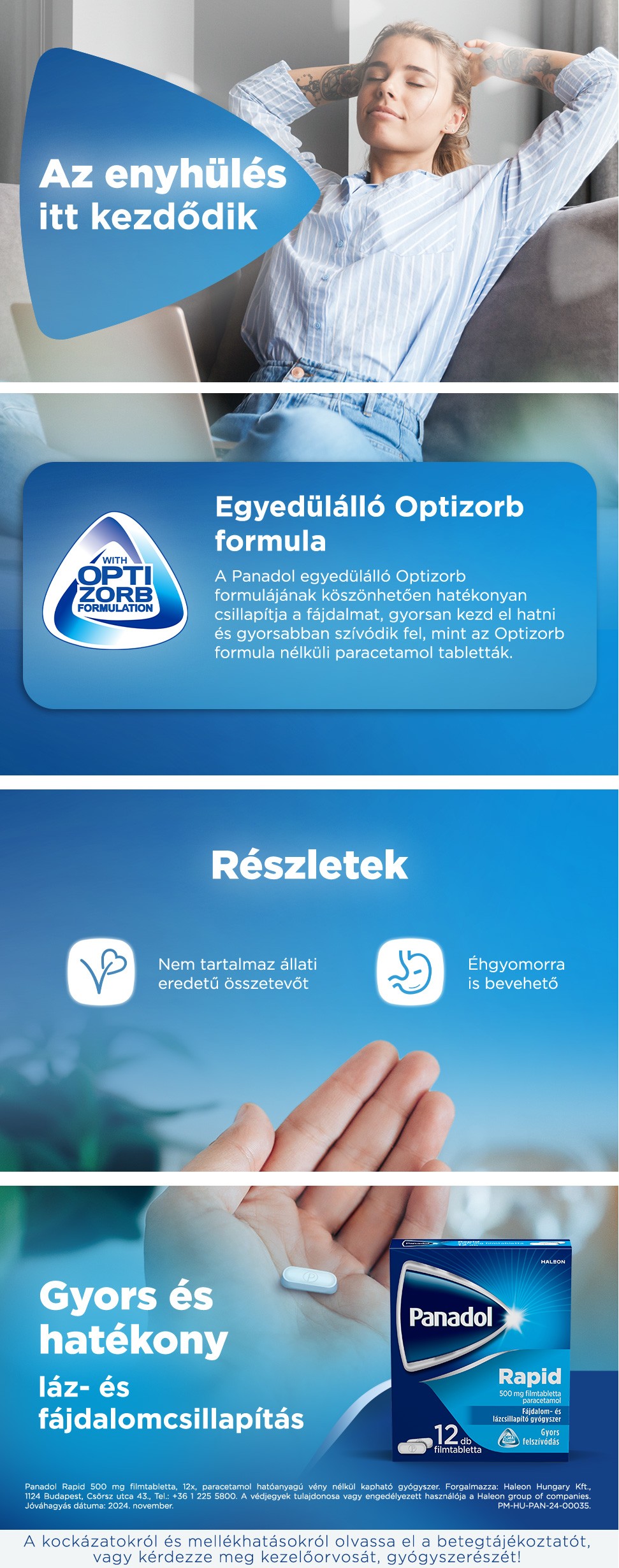 Panadol. Az enyhülés itt kezdődik. Egyedülálló Optizorb formula. A Panadol egyedülálló Optizorb formulájának köszönhetően hatékonyan csillapítja a fájdalmat, mivel gyorsan kezd el hatni és gyorsabban szívódik fel, mint a hagyományos paracetamol tabletták. Részletek: Nem tartalmaz állati eredetű összetevőt, éhgyomorra is bevehető. Gyors és hatékony láz- és fájdalomcsillapítás.