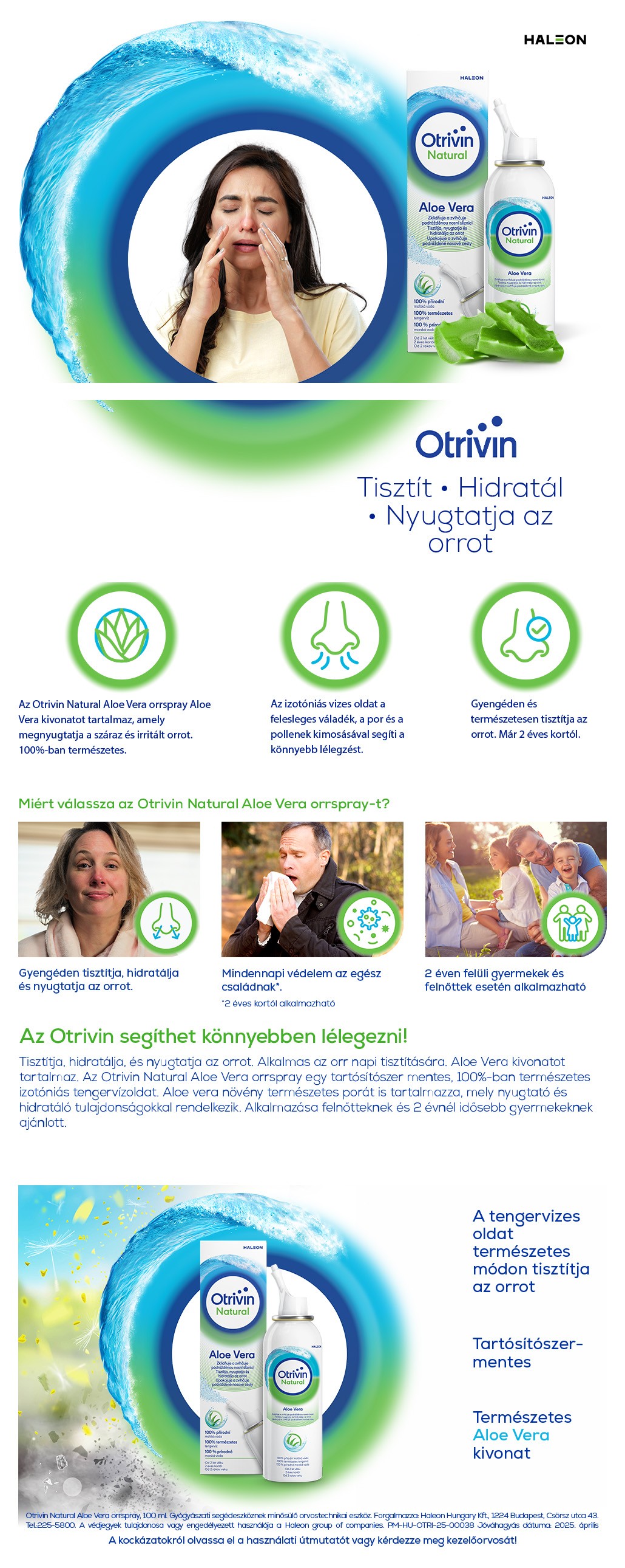 Otrivin Naturals Aloe Vera Tisztít Hidratál Nyugtatja az orrot Az Otrivin Natural Aloe Vera orrspray Aloe Vera kivonatot tartalmaz, amely megnyugtatja a száraz és irritált orrot. 100%-ban természetes. Az izotóniás vizes oldat a felesleges váladék, a por és a pollenek kimosásával segíti a könnyebb lélegzést. Gyengéden és természetesen tisztítja az orrot. Már 2 éves kortól. Miért válassza az Otrivin Natural Aloe Vera orrspray-t? Gyengéden tisztítja, hidratálja és nyugtatja az orrot. Mindennapi védelem az egész családnak 2 éven felüli gyermekek és felnőttek esetén alkalmazható Az Otrivin segíthet könnyebben lélegezni! Tisztítja, hidratálja, és nyugtatja az orrot. Alkalmas az orr napi tisztítására. Aloe Vera kivonatot tartalmaz. Az Otrivin Natural Aloe Vera orrspray egy tartósítószer mentes, 100%-ban természetes izotóniás tengervízoldat. Aloe vera növény természetes porát is tartalmazza, mely nyugtató és hidratáló tulajdonságokkal rendelkezik. Alkalmazása felnőtteknek és 2 évnél idősebb gyermekeknek ajánlott. A tengervizes oldat természetes módon tisztítja az orrot Tartósítószer-mentes Természetes Aloe Vera kivonat. Gyógyásszati segédeszköznek minősülő orvostechnikai eszköz.