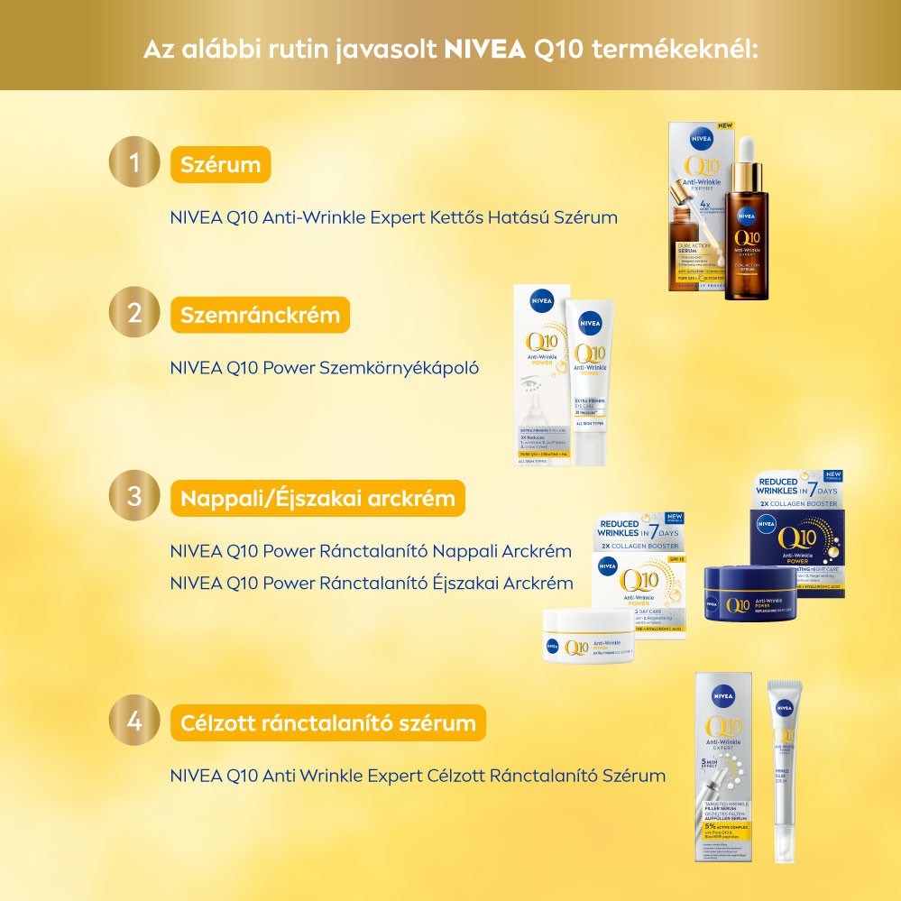Az alábbi rutin javasolt NIVEA Q10 termékeknél: 1 Szérum NIVEA Q10 Anti-Wrinkle Expert Kettős Hatású Szérum 2 Szemránckrém NIVEA Q10 Power Szemkörnyékápoló 3 Nappali/Éjszakai arckrém NIVEA Q10 Power Ránctalanító Nappali Arckrém NIVEA Q10 Power Ránctalanító Éjszakai Arckrém 4 Célzott ránctalanító szérum NIVEA Q10 Anti Wrinkle Expert Célzott Ránctalanító Szérum