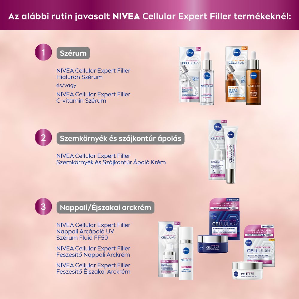 Az alábbi rutin javasolt NIVEA Cellular Expert Filler termékeknél: 1 Szérum NIVEA Cellular Expert Filler Hialuron Szérum és/vagy NIVEA Cellular Expert Filler C-vitamin Szérum 2 Szemkörnyék és szájkontúr ápolás NIVEA Cellular Expert Filler Szemkörnyék és Szájkontúr Ápoló Krém 3 Nappali/Éjszakai arckrém NIVEA Cellular Expert Filler Nappali Árcápoló UV Szérum Fluid FF50 NIVEA Cellular Expert Filler Feszesítő Nappali Arckrém NIVEA Cellular Expert Filler Feszesítő Éjszakai Arckrém