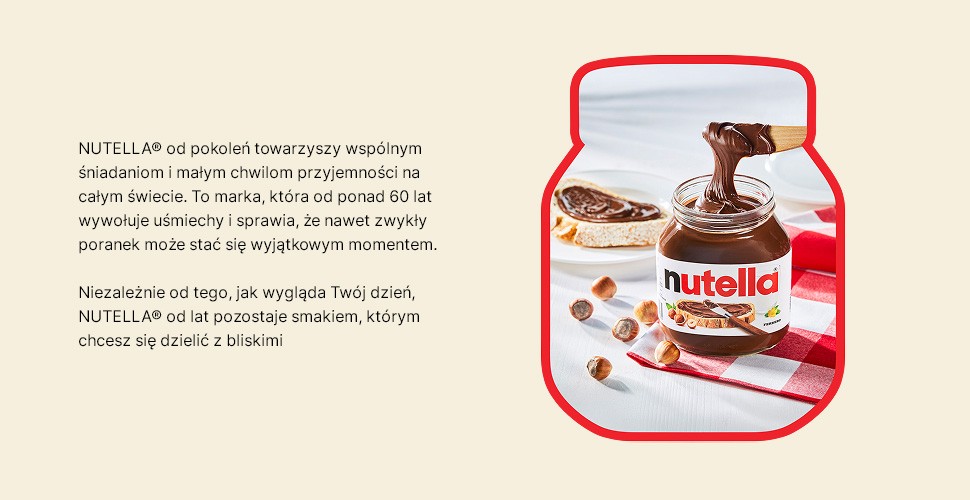 NUTELLA® od pokoleń towarzyszy wspólnym śniadaniom i małym chwilom przyjemności na całym świecie. To marka, która od ponad 60 lat wywołuje uśmiechy i sprawia, że nawet zwykły poranek może stać się wyjątkowym momentem. Niezależnie od tego, jak wygląda Twój dzień, NUTELLA® od lat pozostaje smakiem, którym chcesz się dzielić z bliskimi. 